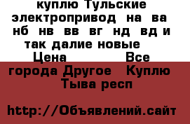 куплю Тульские электропривод  на, ва, нб, нв, вв, вг, нд, вд и так далие новые   › Цена ­ 85 500 - Все города Другое » Куплю   . Тыва респ.